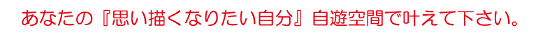 あなたの『思い描くなりたい自分』自遊空間で叶えて下さい。
