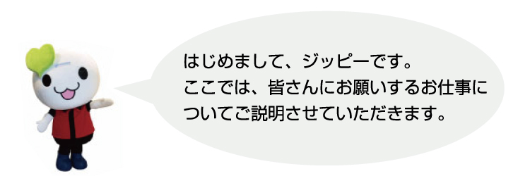 はじめまして、ジッピーです。ここでは、皆さんにお願いするお仕事についてご説明させていただきます。